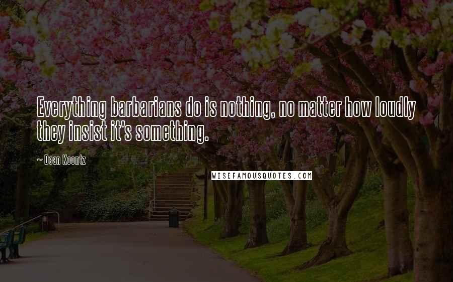 Dean Koontz Quotes: Everything barbarians do is nothing, no matter how loudly they insist it's something.