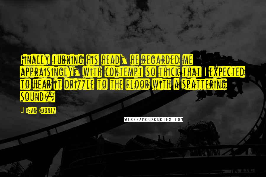 Dean Koontz Quotes: Finally turning his head, he regarded me appraisingly, with contempt so thick that I expected to hear it drizzle to the floor with a spattering sound.