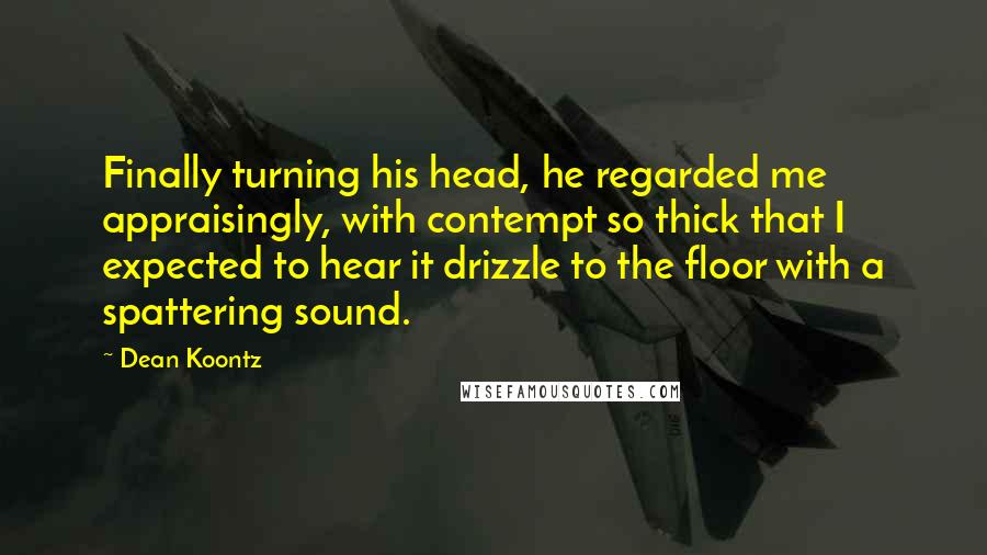 Dean Koontz Quotes: Finally turning his head, he regarded me appraisingly, with contempt so thick that I expected to hear it drizzle to the floor with a spattering sound.