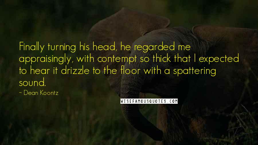 Dean Koontz Quotes: Finally turning his head, he regarded me appraisingly, with contempt so thick that I expected to hear it drizzle to the floor with a spattering sound.