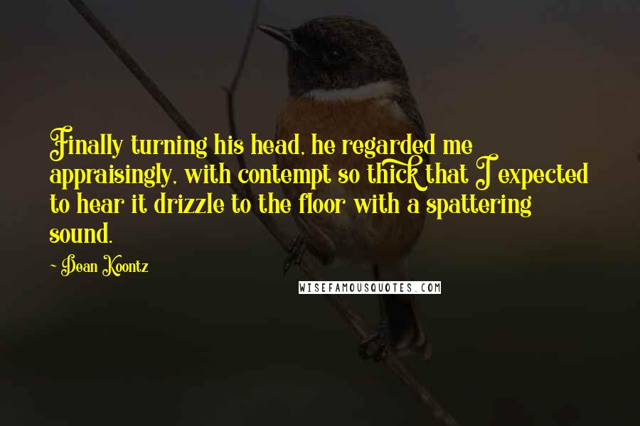 Dean Koontz Quotes: Finally turning his head, he regarded me appraisingly, with contempt so thick that I expected to hear it drizzle to the floor with a spattering sound.