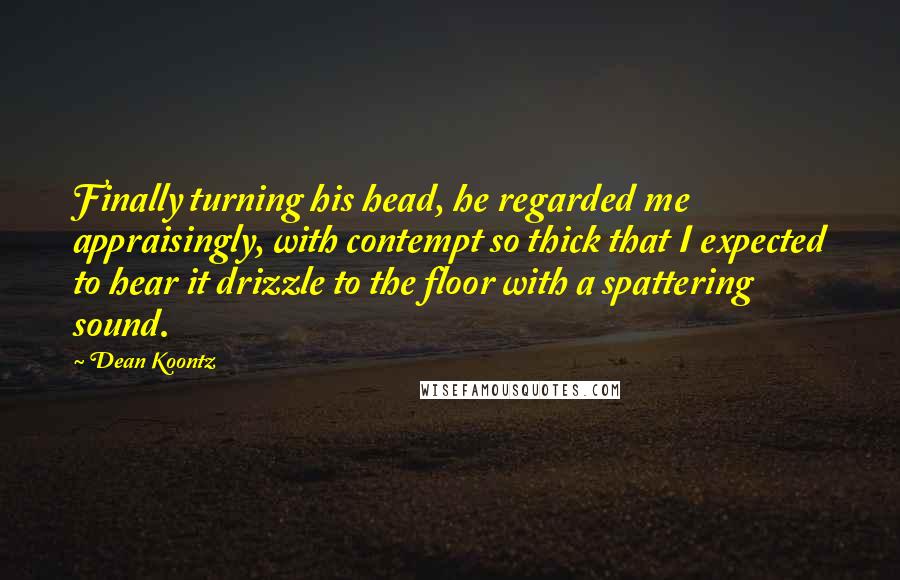 Dean Koontz Quotes: Finally turning his head, he regarded me appraisingly, with contempt so thick that I expected to hear it drizzle to the floor with a spattering sound.