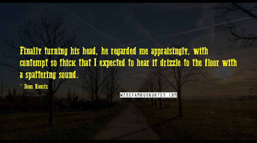 Dean Koontz Quotes: Finally turning his head, he regarded me appraisingly, with contempt so thick that I expected to hear it drizzle to the floor with a spattering sound.