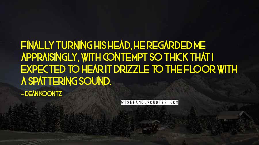 Dean Koontz Quotes: Finally turning his head, he regarded me appraisingly, with contempt so thick that I expected to hear it drizzle to the floor with a spattering sound.