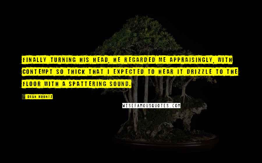 Dean Koontz Quotes: Finally turning his head, he regarded me appraisingly, with contempt so thick that I expected to hear it drizzle to the floor with a spattering sound.