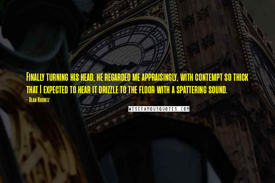 Dean Koontz Quotes: Finally turning his head, he regarded me appraisingly, with contempt so thick that I expected to hear it drizzle to the floor with a spattering sound.