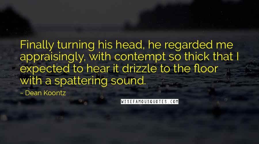 Dean Koontz Quotes: Finally turning his head, he regarded me appraisingly, with contempt so thick that I expected to hear it drizzle to the floor with a spattering sound.