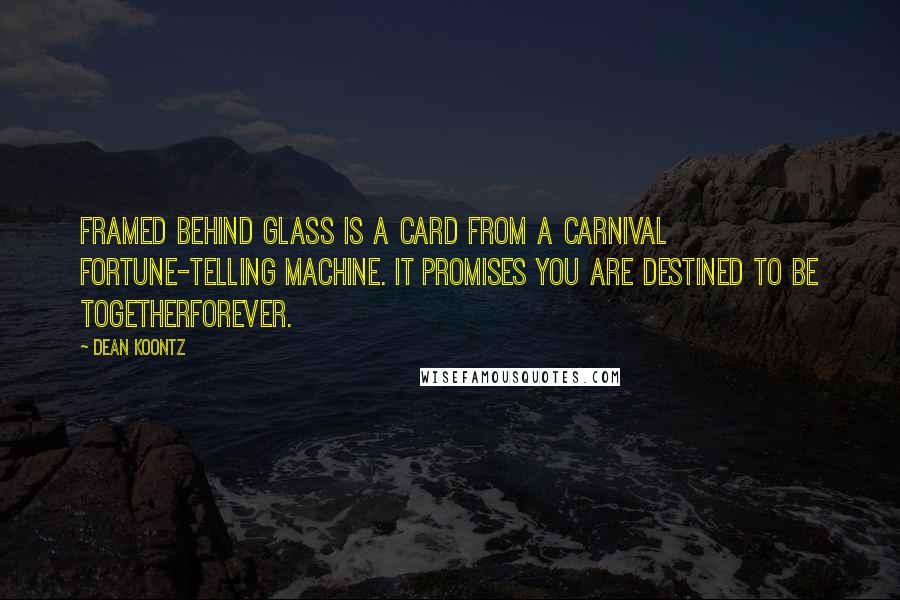 Dean Koontz Quotes: Framed behind glass is a card from a carnival fortune-telling machine. It promises you are destined to be togetherforever.