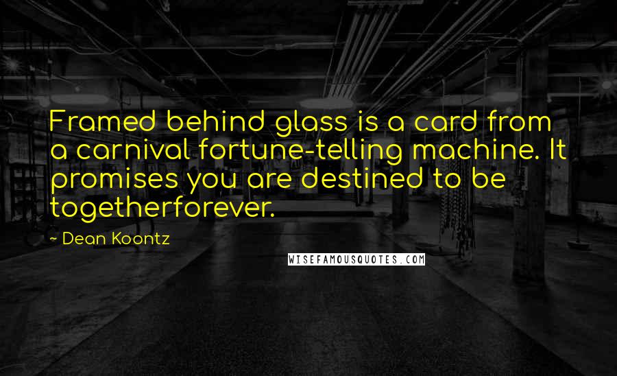 Dean Koontz Quotes: Framed behind glass is a card from a carnival fortune-telling machine. It promises you are destined to be togetherforever.