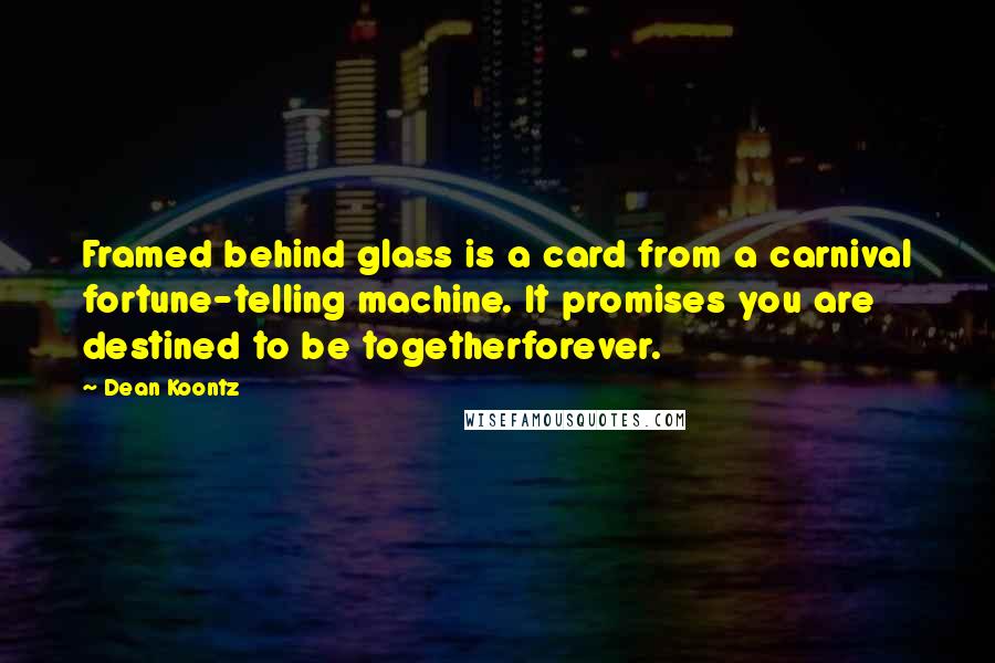 Dean Koontz Quotes: Framed behind glass is a card from a carnival fortune-telling machine. It promises you are destined to be togetherforever.