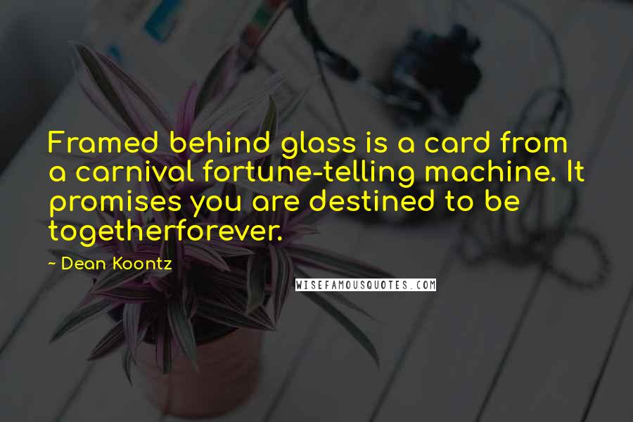 Dean Koontz Quotes: Framed behind glass is a card from a carnival fortune-telling machine. It promises you are destined to be togetherforever.