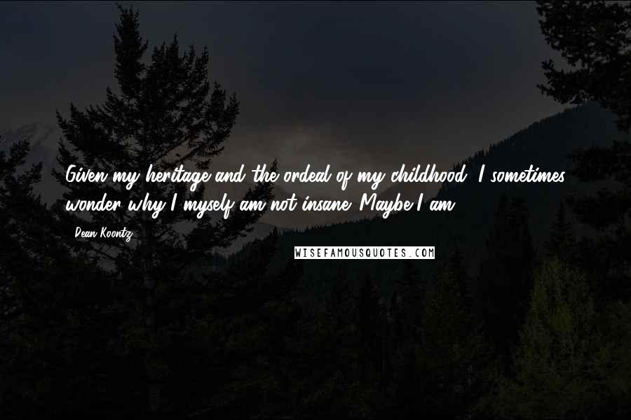 Dean Koontz Quotes: Given my heritage and the ordeal of my childhood, I sometimes wonder why I myself am not insane. Maybe I am.