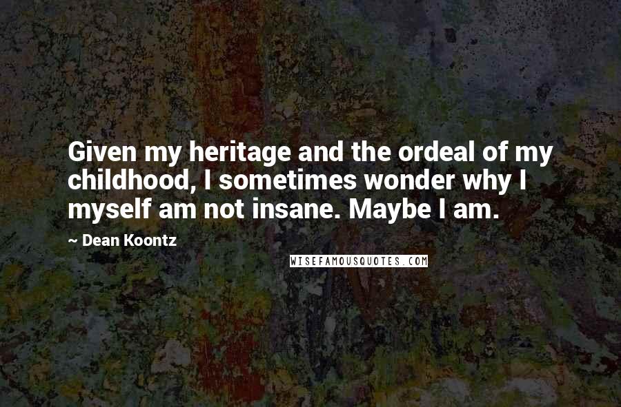 Dean Koontz Quotes: Given my heritage and the ordeal of my childhood, I sometimes wonder why I myself am not insane. Maybe I am.