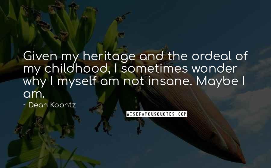 Dean Koontz Quotes: Given my heritage and the ordeal of my childhood, I sometimes wonder why I myself am not insane. Maybe I am.