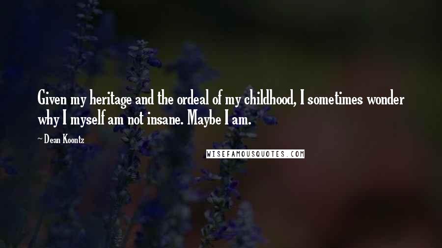 Dean Koontz Quotes: Given my heritage and the ordeal of my childhood, I sometimes wonder why I myself am not insane. Maybe I am.