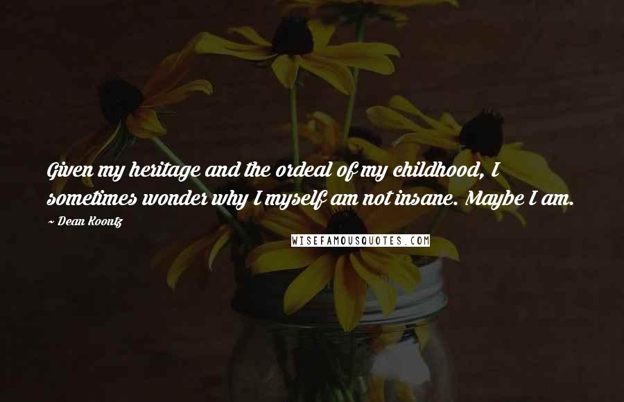 Dean Koontz Quotes: Given my heritage and the ordeal of my childhood, I sometimes wonder why I myself am not insane. Maybe I am.