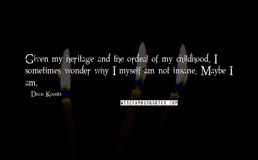 Dean Koontz Quotes: Given my heritage and the ordeal of my childhood, I sometimes wonder why I myself am not insane. Maybe I am.