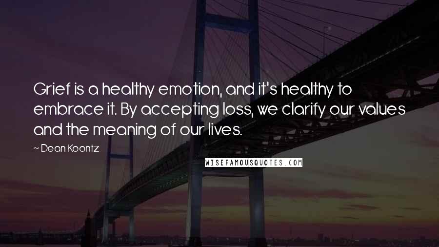 Dean Koontz Quotes: Grief is a healthy emotion, and it's healthy to embrace it. By accepting loss, we clarify our values and the meaning of our lives.