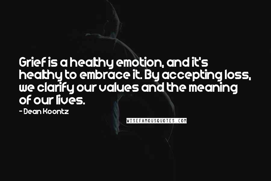 Dean Koontz Quotes: Grief is a healthy emotion, and it's healthy to embrace it. By accepting loss, we clarify our values and the meaning of our lives.