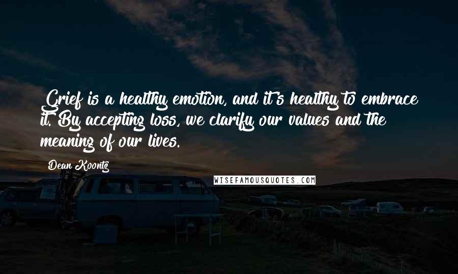 Dean Koontz Quotes: Grief is a healthy emotion, and it's healthy to embrace it. By accepting loss, we clarify our values and the meaning of our lives.