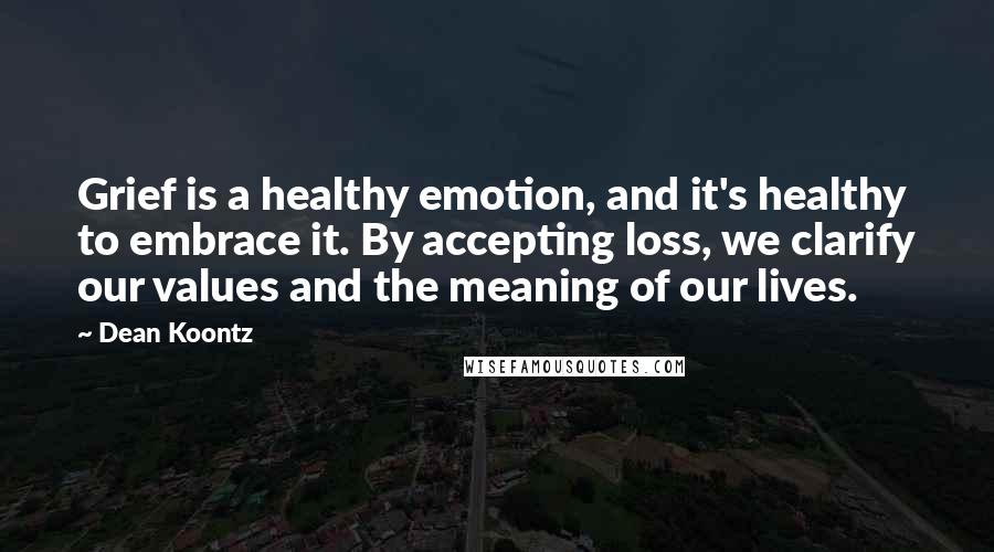 Dean Koontz Quotes: Grief is a healthy emotion, and it's healthy to embrace it. By accepting loss, we clarify our values and the meaning of our lives.