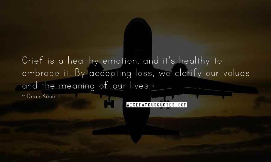 Dean Koontz Quotes: Grief is a healthy emotion, and it's healthy to embrace it. By accepting loss, we clarify our values and the meaning of our lives.