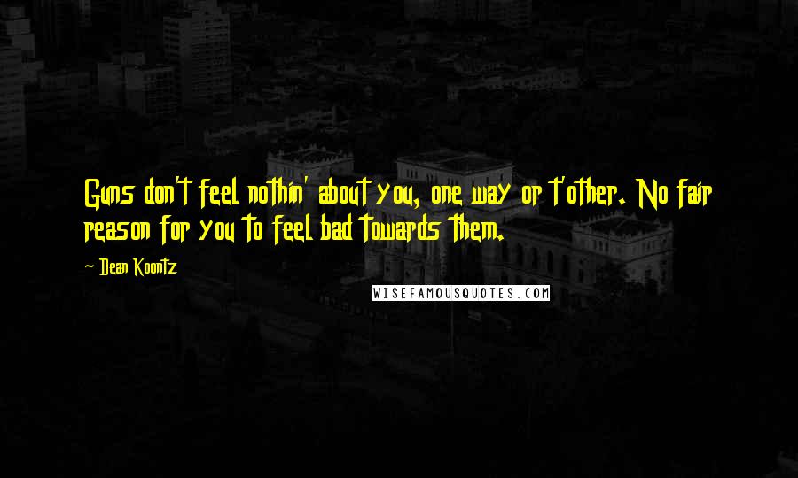 Dean Koontz Quotes: Guns don't feel nothin' about you, one way or t'other. No fair reason for you to feel bad towards them.