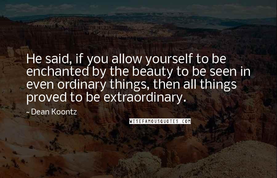 Dean Koontz Quotes: He said, if you allow yourself to be enchanted by the beauty to be seen in even ordinary things, then all things proved to be extraordinary.