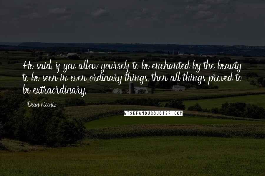 Dean Koontz Quotes: He said, if you allow yourself to be enchanted by the beauty to be seen in even ordinary things, then all things proved to be extraordinary.