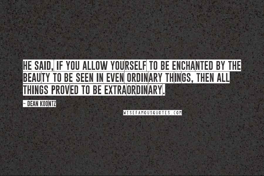 Dean Koontz Quotes: He said, if you allow yourself to be enchanted by the beauty to be seen in even ordinary things, then all things proved to be extraordinary.