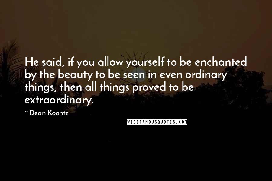 Dean Koontz Quotes: He said, if you allow yourself to be enchanted by the beauty to be seen in even ordinary things, then all things proved to be extraordinary.