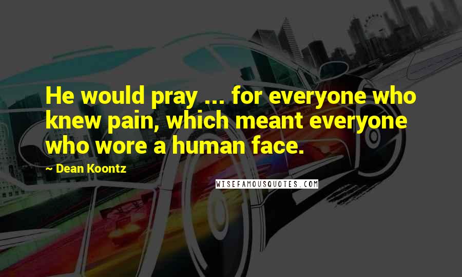 Dean Koontz Quotes: He would pray ... for everyone who knew pain, which meant everyone who wore a human face.