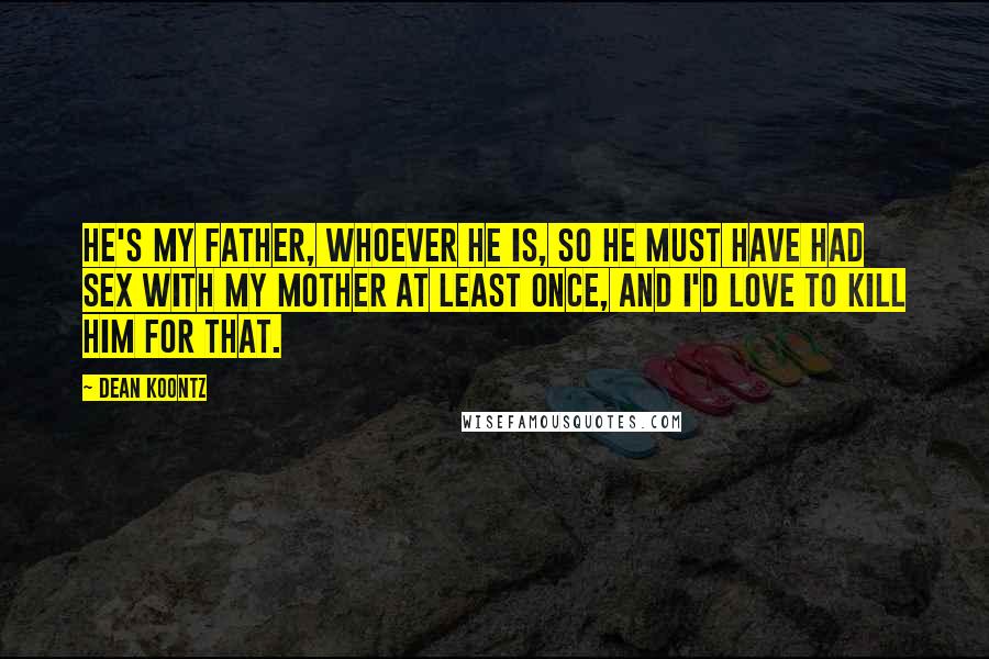 Dean Koontz Quotes: He's my father, whoever he is, so he must have had sex with my mother at least once, and I'd love to kill him for that.