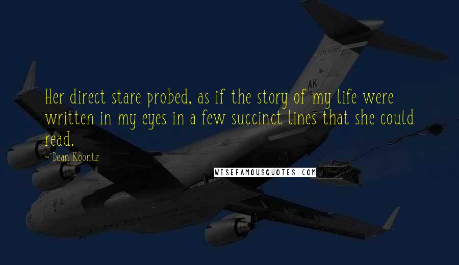 Dean Koontz Quotes: Her direct stare probed, as if the story of my life were written in my eyes in a few succinct lines that she could read.