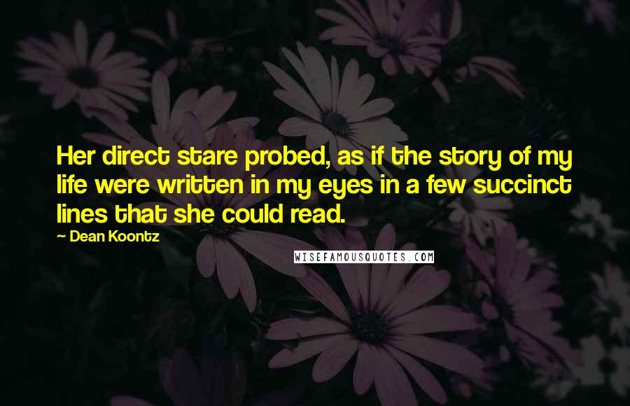 Dean Koontz Quotes: Her direct stare probed, as if the story of my life were written in my eyes in a few succinct lines that she could read.