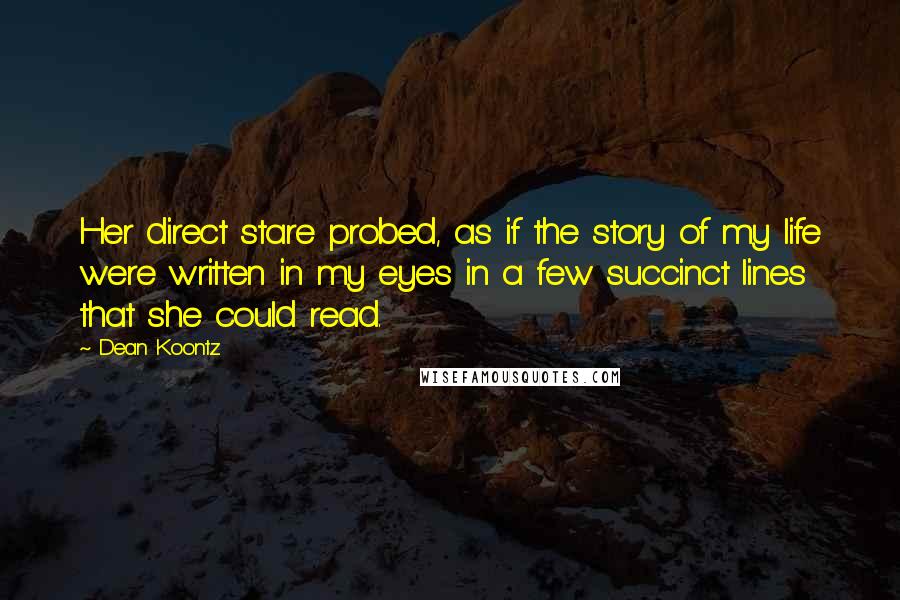 Dean Koontz Quotes: Her direct stare probed, as if the story of my life were written in my eyes in a few succinct lines that she could read.