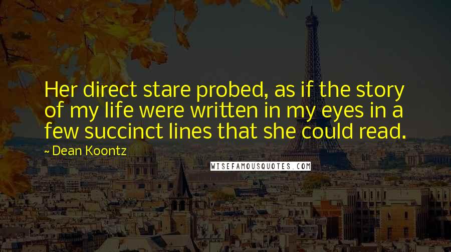 Dean Koontz Quotes: Her direct stare probed, as if the story of my life were written in my eyes in a few succinct lines that she could read.