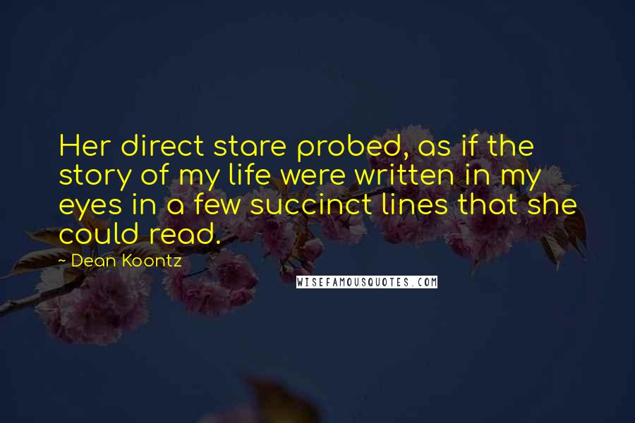 Dean Koontz Quotes: Her direct stare probed, as if the story of my life were written in my eyes in a few succinct lines that she could read.
