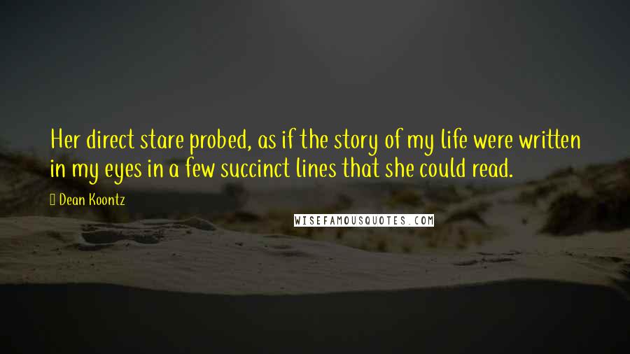 Dean Koontz Quotes: Her direct stare probed, as if the story of my life were written in my eyes in a few succinct lines that she could read.