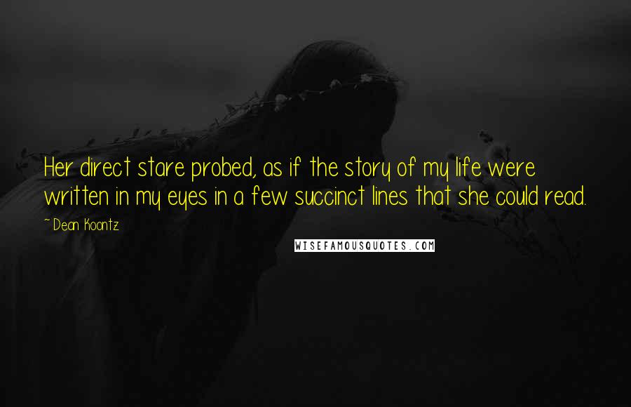 Dean Koontz Quotes: Her direct stare probed, as if the story of my life were written in my eyes in a few succinct lines that she could read.