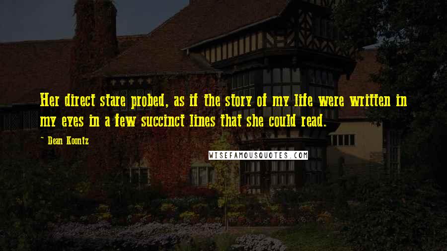 Dean Koontz Quotes: Her direct stare probed, as if the story of my life were written in my eyes in a few succinct lines that she could read.