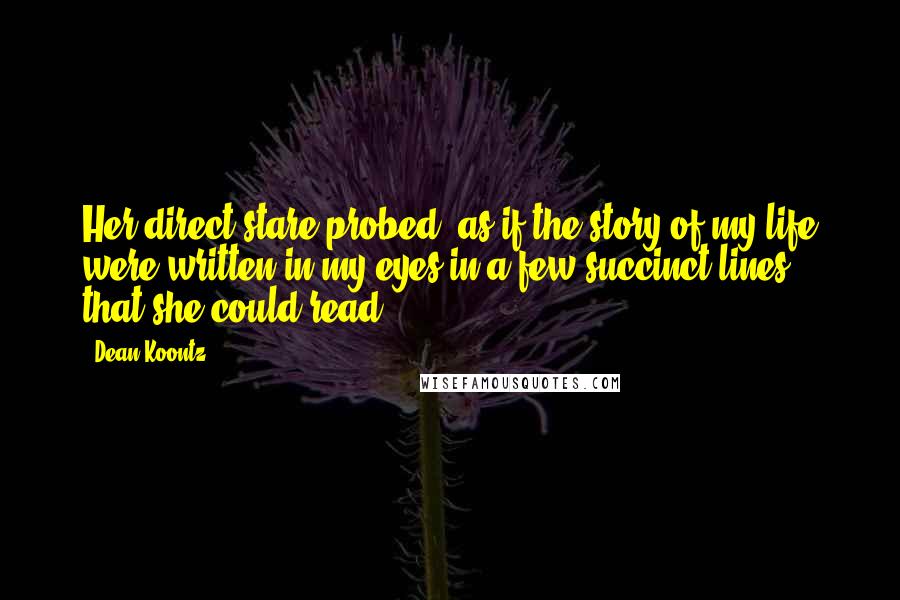 Dean Koontz Quotes: Her direct stare probed, as if the story of my life were written in my eyes in a few succinct lines that she could read.