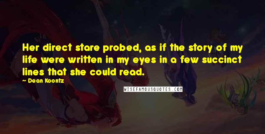 Dean Koontz Quotes: Her direct stare probed, as if the story of my life were written in my eyes in a few succinct lines that she could read.