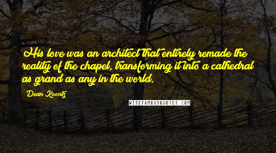 Dean Koontz Quotes: His love was an architect that entirely remade the reality of the chapel, transforming it into a cathedral as grand as any in the world.