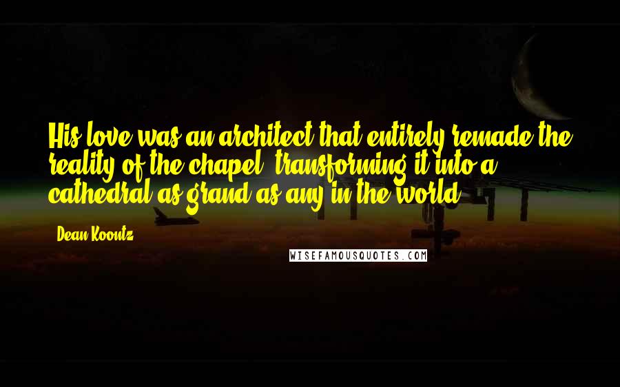 Dean Koontz Quotes: His love was an architect that entirely remade the reality of the chapel, transforming it into a cathedral as grand as any in the world.