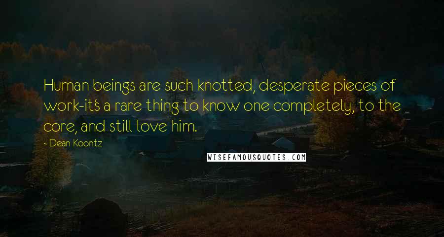 Dean Koontz Quotes: Human beings are such knotted, desperate pieces of work-it's a rare thing to know one completely, to the core, and still love him.