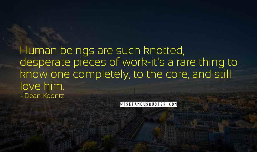 Dean Koontz Quotes: Human beings are such knotted, desperate pieces of work-it's a rare thing to know one completely, to the core, and still love him.