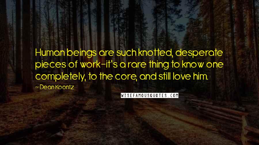 Dean Koontz Quotes: Human beings are such knotted, desperate pieces of work-it's a rare thing to know one completely, to the core, and still love him.