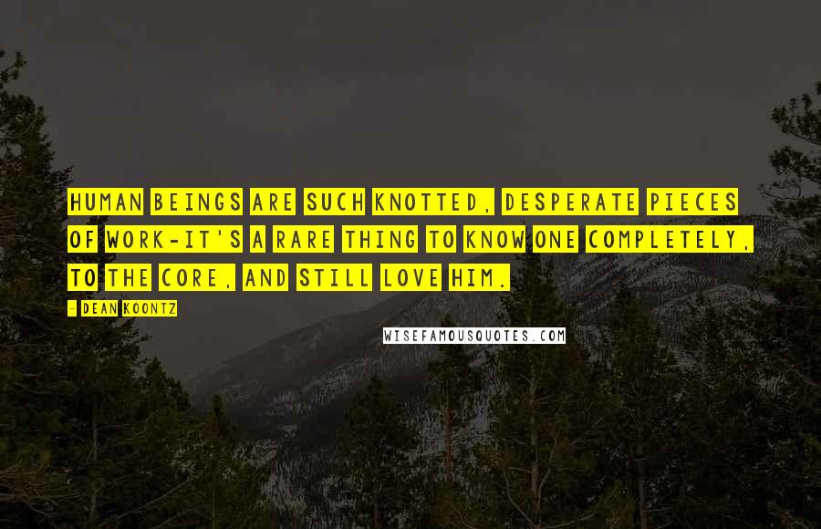 Dean Koontz Quotes: Human beings are such knotted, desperate pieces of work-it's a rare thing to know one completely, to the core, and still love him.