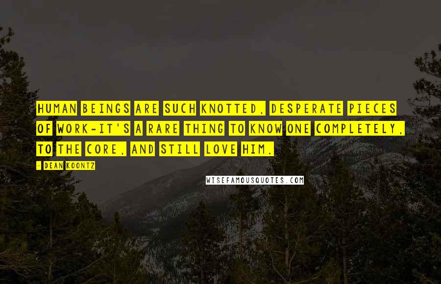 Dean Koontz Quotes: Human beings are such knotted, desperate pieces of work-it's a rare thing to know one completely, to the core, and still love him.